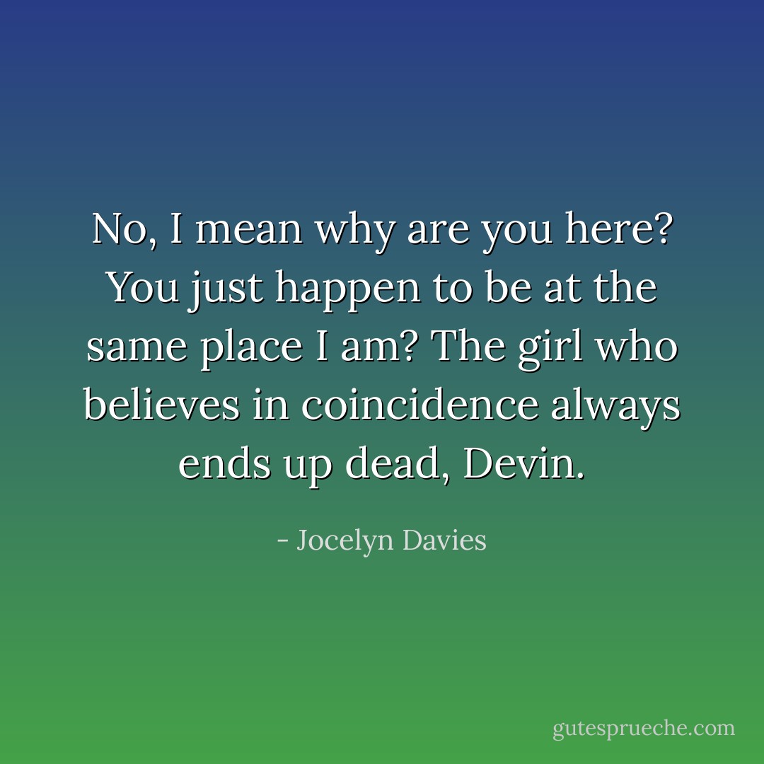 No, I mean why are you here? You just happen to be at the same place I am? The girl who believes in coincidence always ends up dead, Devin. - Jocelyn Davies