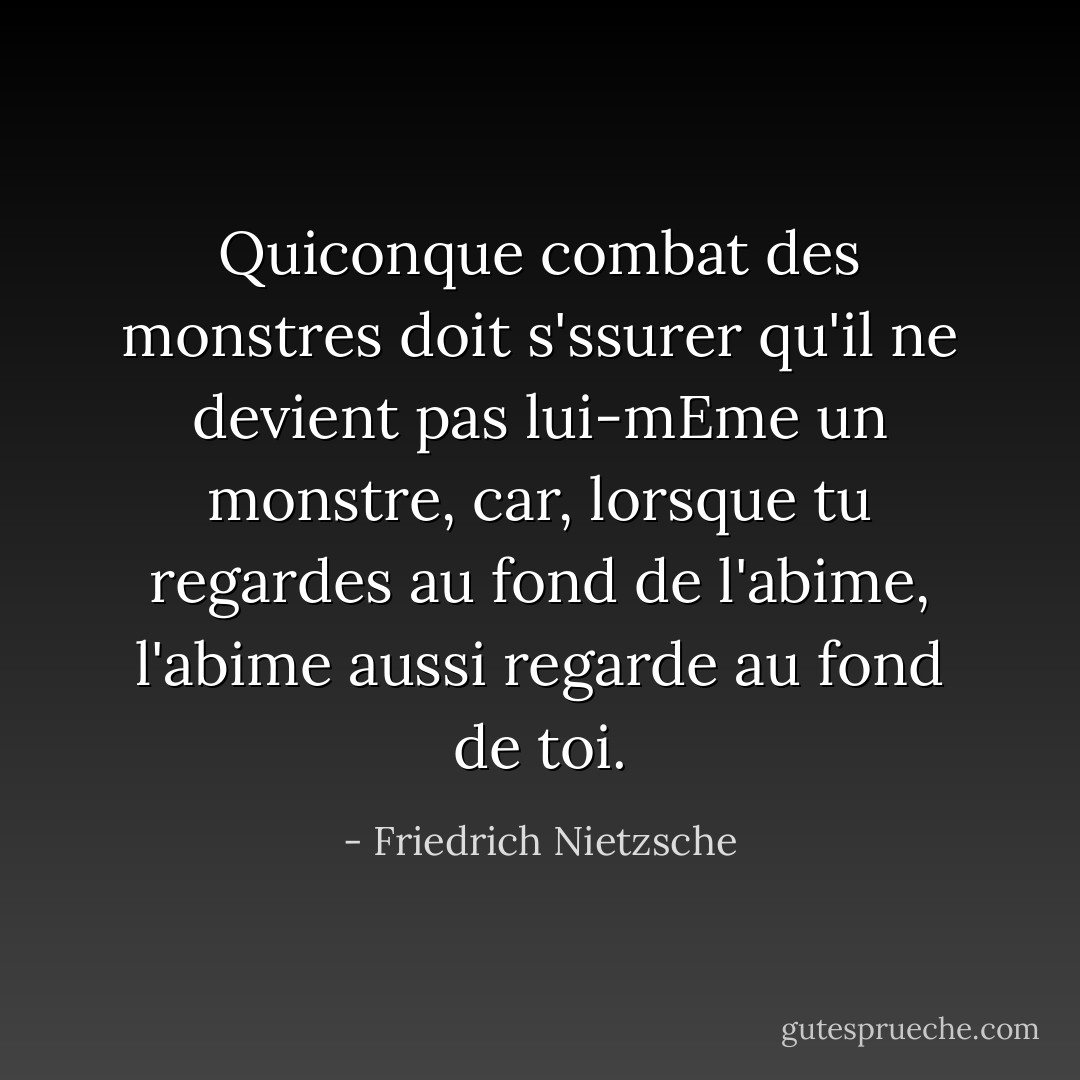 Quiconque combat des monstres doit s'ssurer qu'il ne devient pas lui-mEme un monstre, car, lorsque tu regardes au fond de l'abime, l'abime aussi regarde au fond de toi. - Friedrich Nietzsche