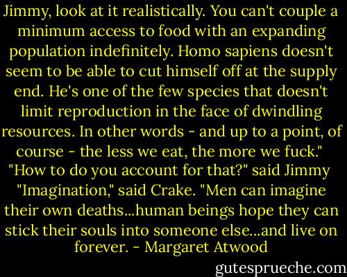 Jimmy, look at it realistically. You can't couple a minimum access to food with an expanding population indefinitely. Homo sapiens doesn't seem to be able to cut himself off at the supply end. He's one of the few species that doesn't limit reproduction in the face of dwindling resources. In other words - and up to a point, of course - the less we eat, the more we fuck."<br /><br />"How to do you account for that?" said Jimmy<br /><br />"Imagination," said Crake. "Men can imagine their own deaths...human beings hope they can stick their souls into someone else...and live on forever. - Margaret Atwood