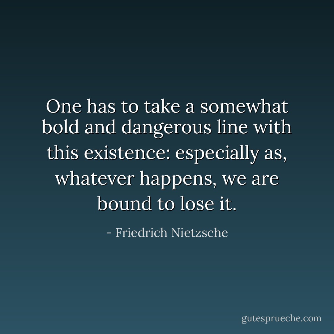 One has to take a somewhat bold and dangerous line with this existence: especially as, whatever happens, we are bound to lose it. - Friedrich Nietzsche