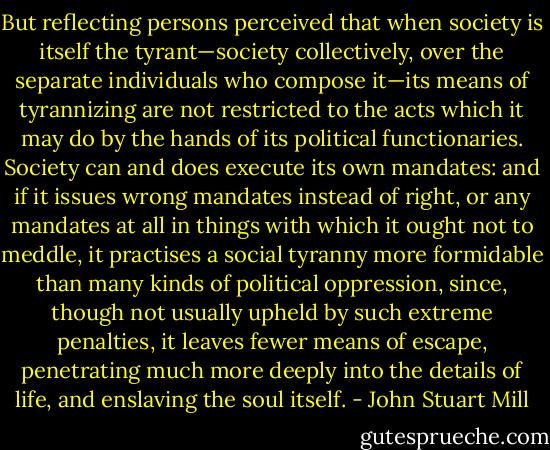 But reflecting persons perceived that when society is itself the tyrant—society collectively, over the separate individuals who compose it—its means of tyrannizing are not restricted to the acts which it may do by the hands of its political functionaries. Society can and does execute its own mandates: and if it issues wrong mandates instead of right, or any mandates at all in things with which it ought not to meddle, it practises a social tyranny more formidable than many kinds of political oppression, since, though not usually upheld by such extreme penalties, it leaves fewer means of escape, penetrating much more deeply into the details of life, and enslaving the soul itself. - John Stuart Mill