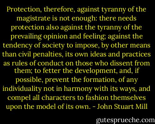 Protection, therefore, against tyranny of the magistrate is not enough: there needs protection also against the tyranny of the prevailing opinion and feeling; against the tendency of society to impose, by other means than civil penalties, its own ideas and practices as rules of conduct on those who dissent from them; to fetter the development, and, if possible, prevent the formation, of any individuality not in harmony with its ways, and compel all characters to fashion themselves upon the model of its own. - John Stuart Mill