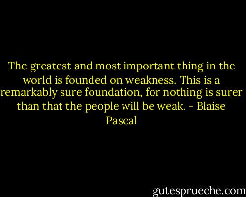 The greatest and most important thing in the world is founded on weakness. This is a remarkably sure foundation, for nothing is surer than that the people will be weak. - Blaise Pascal