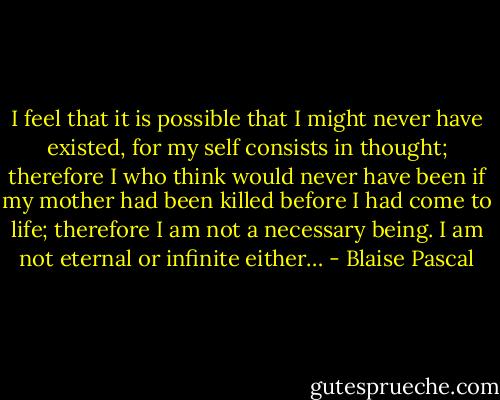 I feel that it is possible that I might never have existed, for my self consists in thought; therefore I who think would never have been if my mother had been killed before I had come to life; therefore I am not a necessary being. I am not eternal or infinite either… - Blaise Pascal