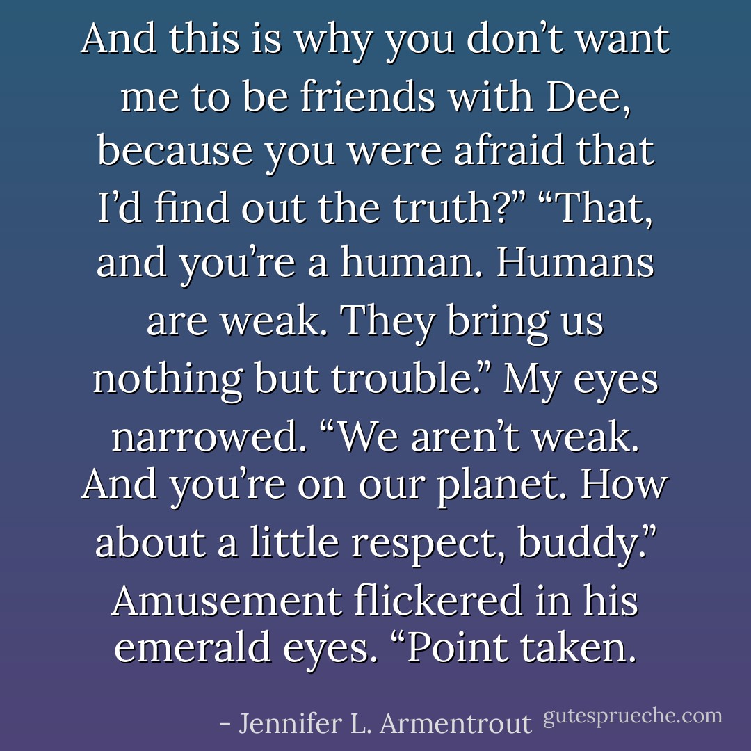 And this is why you don’t want me to be friends with Dee, because you were afraid that I’d find out the truth?”<br />“That, and you’re a human. Humans are weak. They bring us nothing but trouble.”<br />My eyes narrowed. “We aren’t weak. And you’re on our planet. How about a little respect, buddy.”<br />Amusement flickered in his emerald eyes. “Point taken. - Jennifer L. Armentrout