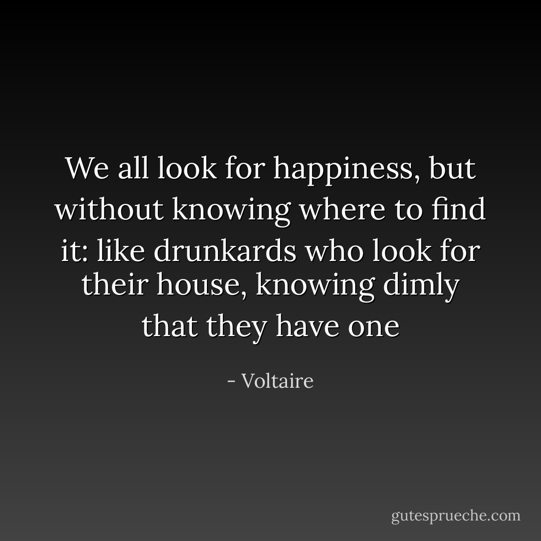 We all look for happiness, but without knowing where to find it: like drunkards who look for their house, knowing dimly that they have one - Voltaire