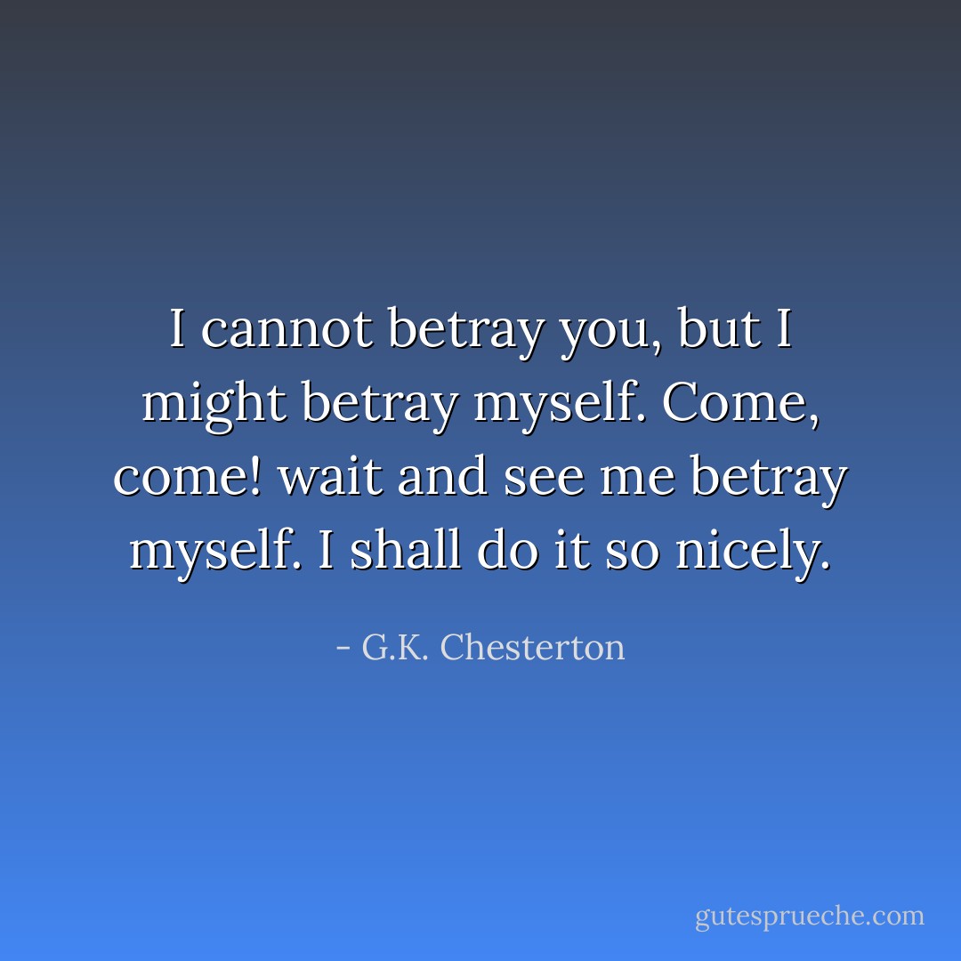 I cannot betray you, but I might betray myself. Come, come! wait and see me betray myself. I shall do it so nicely. - G.K. Chesterton