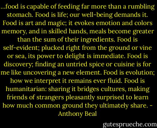 …food is capable of feeding far more than a rumbling stomach. Food is life; our well-being demands it. Food is art and magic; it evokes emotion and colors memory, and in skilled hands, meals become greater than the sum of their ingredients. Food is self-evident; plucked right from the ground or vine or sea, its power to delight is immediate. Food is discovery; finding an untried spice or cuisine is for me like uncovering a new element. Food is evolution; how we interpret it remains ever fluid. Food is humanitarian: sharing it bridges cultures, making friends of strangers pleasantly surprised to learn how much common ground they ultimately share. - Anthony Beal