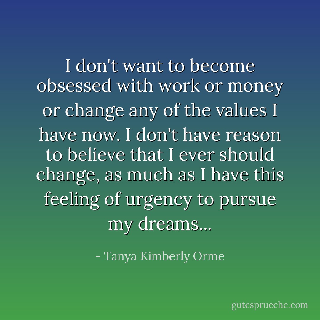 I don't want to become obsessed with work or money or change any of the values I have now. I don't have reason to believe that I ever should change, as much as I have this feeling of urgency to pursue my dreams... - Tanya Kimberly Orme
