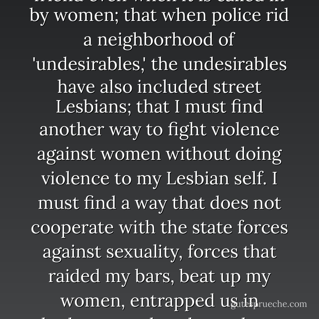 My Lesbian history tells me that the vice squad is never our friend even when it is called in by women; that when police rid a neighborhood of 'undesirables,' the undesirables have also included street Lesbians; that I must find another way to fight violence against women without doing violence to my Lesbian self. I must find a way that does not cooperate with the state forces against sexuality, forces that raided my bars, beat up my women, entrapped us in bathrooms, closed our plays, and banned our books. - Joan Nestle