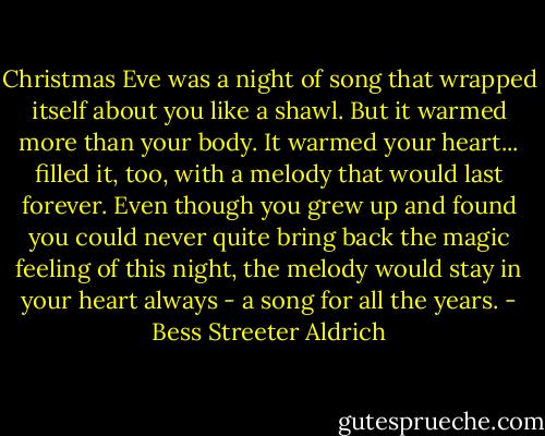 Christmas Eve was a night of song that wrapped itself about you like a shawl. But it warmed more than your body. It warmed your heart... filled it, too, with a melody that would last forever. Even though you grew up and found you could never quite bring back the magic feeling of this night, the melody would stay in your heart always - a song for all the years. - Bess Streeter Aldrich