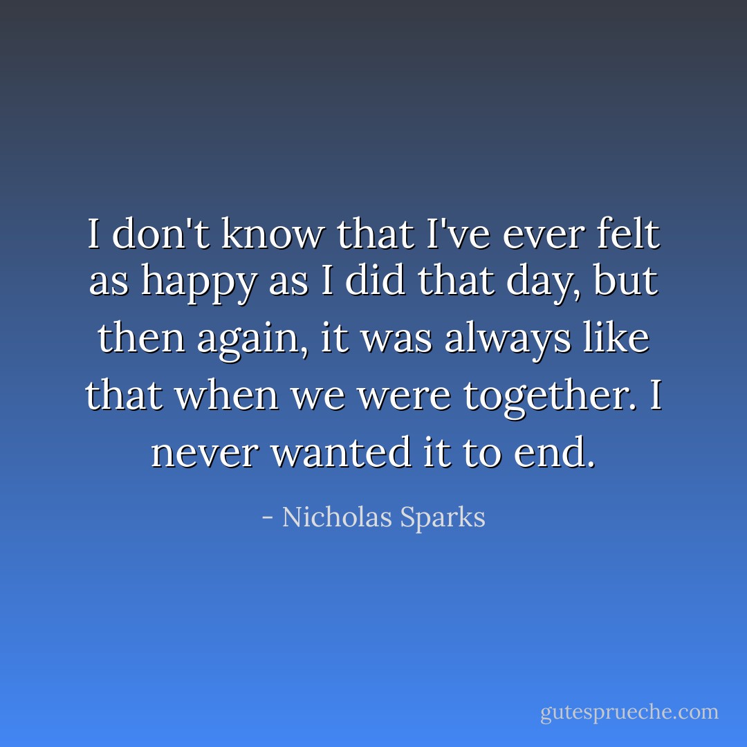 I don't know that I've ever felt as happy as I did that day, but then again, it was always like that when we were together. I never wanted it to end. - Nicholas Sparks