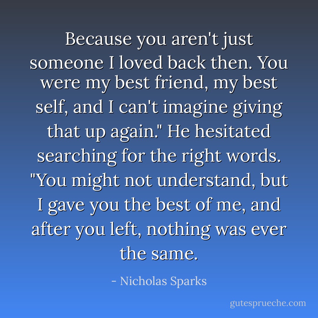Because you aren't just someone I loved back then. You were my best friend, my best self, and I can't imagine giving that up again." He hesitated searching for the right words. "You might not understand, but I gave you the best of me, and after you left, nothing was ever the same. - Nicholas Sparks