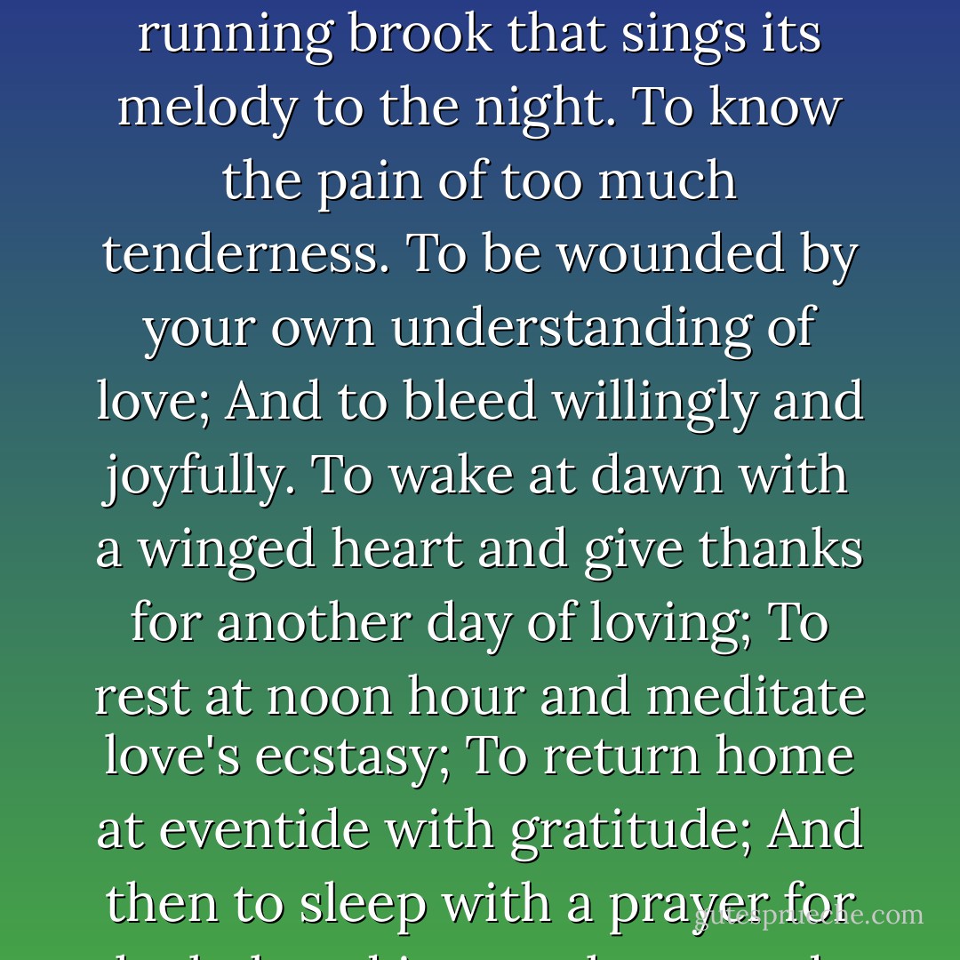 But if you love and must needs have desires, let these be your desires:<br />To melt and be like a running brook that sings its melody to the night.<br />To know the pain of too much tenderness.<br />To be wounded by your own understanding of love;<br />And to bleed willingly and joyfully.<br />To wake at dawn with a winged heart and give thanks for another day of loving;<br />To rest at noon hour and meditate love's ecstasy;<br />To return home at eventide with gratitude;<br />And then to sleep with a prayer for the beloved in your heart and a song of praise on your lips. - Kahlil Gibran