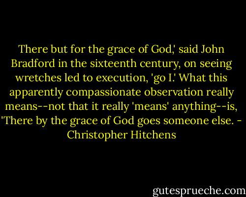 There but for the grace of God,' said John Bradford in the sixteenth century, on seeing wretches led to execution, 'go I.' What this apparently compassionate observation really means--not that it really 'means' anything--is, 'There by the grace of God goes someone else. - Christopher Hitchens
