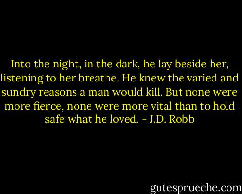 Into the night, in the dark, he lay beside her, listening to her breathe. He knew the varied and sundry reasons a man would kill. But none were more fierce, none were more vital than to hold safe what he loved. - J.D. Robb