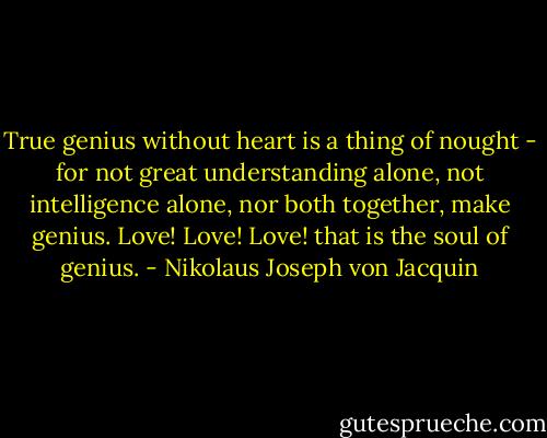 True genius without heart is a thing of nought - for not great understanding alone, not intelligence alone, nor both together, make genius. Love! Love! Love! that is the soul of genius. - Nikolaus Joseph von Jacquin
