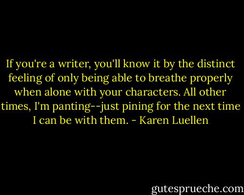 If you're a writer, you'll know it by the distinct feeling of only being able to breathe properly when alone with your characters. All other times, I'm panting--just pining for the next time I can be with them. - Karen Luellen