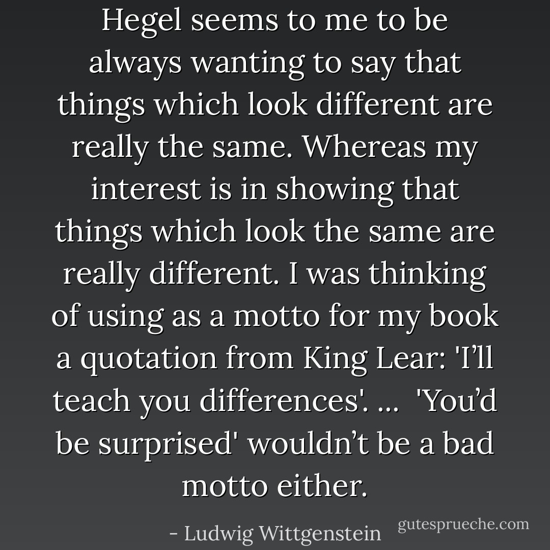 Hegel seems to me to be always wanting to say that things which look different are really the same. Whereas my interest is in showing that things which look the same are really different. I was thinking of using as a motto for my book a quotation from King Lear: 'I’ll teach you differences'.<br />...<br /> 'You’d be surprised' wouldn’t be a bad motto either. - Ludwig Wittgenstein