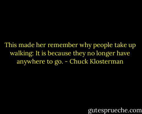 This made her remember why people take up walking: It is because they no longer have anywhere to go. - Chuck Klosterman