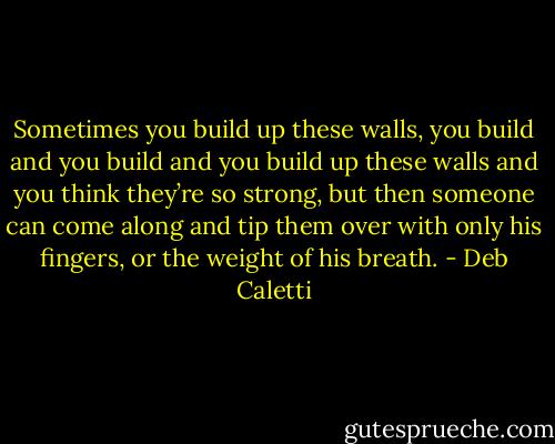 Sometimes you build up these walls, you build and you build and you build up these walls and you think they’re so strong, but then someone can come along and tip them over with only his fingers, or the weight of his breath. - Deb Caletti