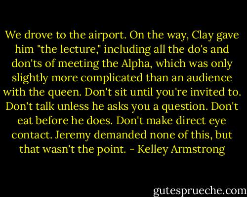 We drove to the airport. On the way, Clay gave him "the lecture," including all the do's and don'ts of meeting the Alpha, which was only slightly more complicated than an audience with the queen. Don't sit until you're invited to. Don't talk unless he asks you a question. Don't eat before he does. Don't make direct eye contact. Jeremy demanded none of this, but that wasn't the point. - Kelley Armstrong