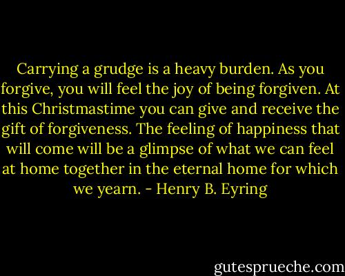 Carrying a grudge is a heavy burden. As you forgive, you will feel the joy of being forgiven. At this Christmastime you can give and receive the gift of forgiveness. The feeling of happiness that will come will be a glimpse of what we can feel at home together in the eternal home for which we yearn. - Henry B. Eyring
