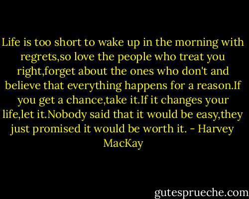 Life is too short to wake up in the morning with regrets,so love the people who treat you right,forget about the ones who don't and believe that everything happens for a reason.If you get a chance,take it.If it changes your life,let it.Nobody said that it would be easy,they just promised it would be worth it. - Harvey MacKay