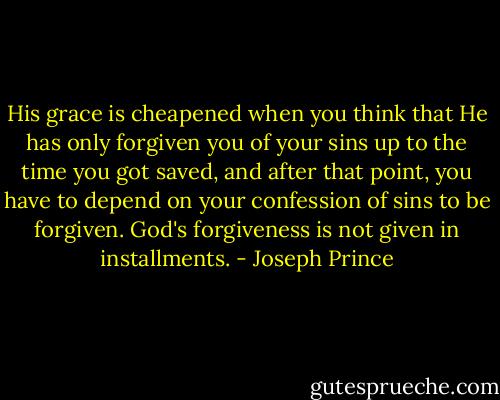 His grace is cheapened when you think that He has only forgiven you of your sins up to the time you got saved, and after that point, you have to depend on your confession of sins to be forgiven. God's forgiveness is not given in installments. - Joseph Prince