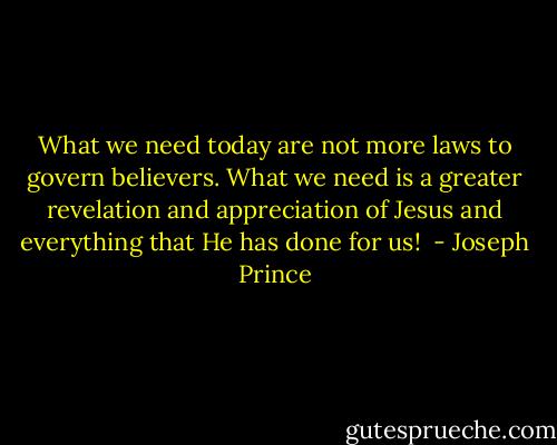What we need today are not more laws to govern believers. What we need is a greater revelation and appreciation of Jesus and everything that He has done for us!  - Joseph Prince