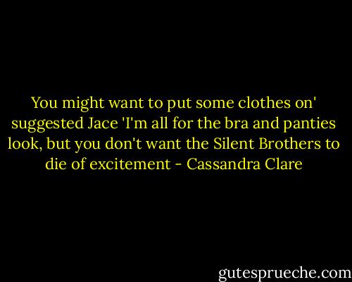 You might want to put some clothes on' suggested Jace 'I'm all for the bra and panties look, but you don't want the Silent Brothers to die of excitement - Cassandra Clare
