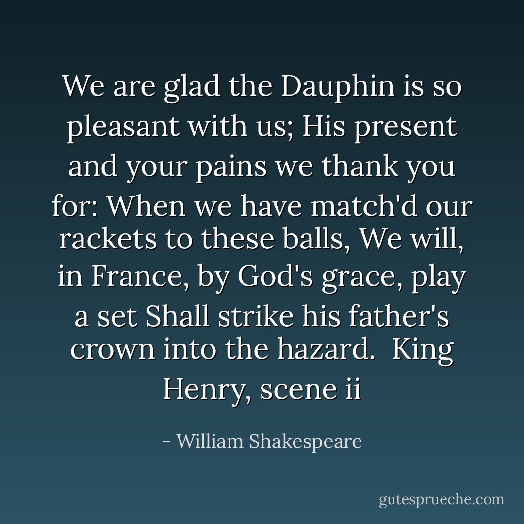 We are glad the Dauphin is so pleasant with us;<br />His present and your pains we thank you for:<br />When we have match'd our rackets to these balls,<br />We will, in France, by God's grace, play a set<br />Shall strike his father's crown into the hazard. <br />King Henry, scene ii - William Shakespeare