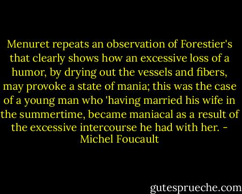 Menuret repeats an observation of Forestier's that clearly shows how an excessive loss of a humor, by drying out the vessels and fibers, may provoke a state of mania; this was the case of a young man who 'having married his wife in the summertime, became maniacal as a result of the excessive intercourse he had with her. - Michel Foucault