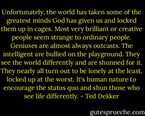 Unfortunately, the world has taken some of the greatest minds God has given us and locked them up in cages. Most very brilliant or creative people seem strange to ordinary people. Geniuses are almost always outcasts. The intelligent are bullied on the playground. They see the world differently and are shunned for it. They nearly all turn out to be lonely at the least, locked up at the worst. It's human nature to encourage the status quo and shun those who see life differently. - Ted Dekker