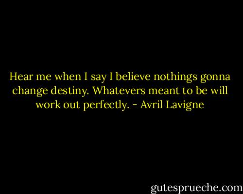 Hear me when I say I believe nothings gonna change destiny. Whatevers meant to be will work out perfectly. - Avril Lavigne