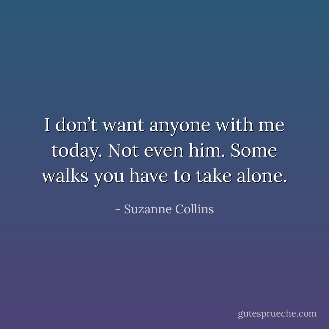 I don’t want anyone with me today. Not even him. Some walks you have to take alone. - Suzanne Collins