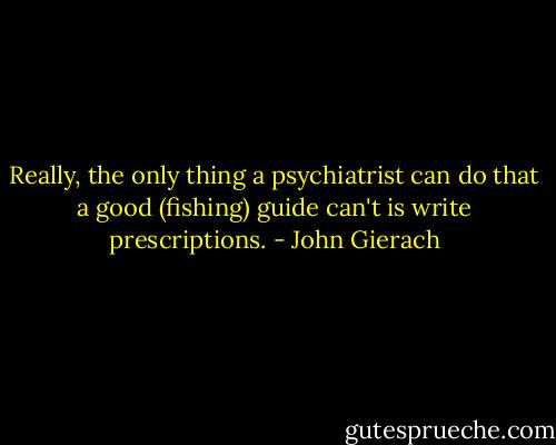 Really, the only thing a psychiatrist can do that a good (fishing) guide can't is write prescriptions. - John Gierach