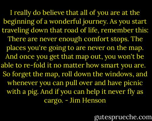 I really do believe that all of you are at the beginning of a wonderful journey. As you start traveling down that road of life, remember this: There are never enough comfort stops. The places you're going to are never on the map. And once you get that map out, you won't be able to re-fold it no matter how smart you are. <br /><br />So forget the map, roll down the windows, and whenever you can pull over and have picnic with a pig. And if you can help it never fly as cargo. - Jim Henson