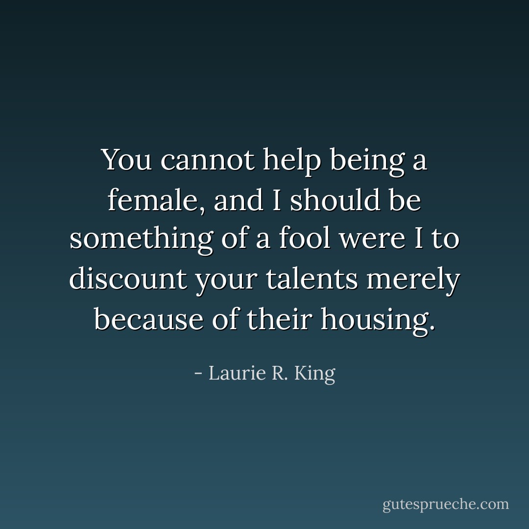 You cannot help being a female, and I should be something of a fool were I to discount your talents merely because of their housing. - Laurie R. King