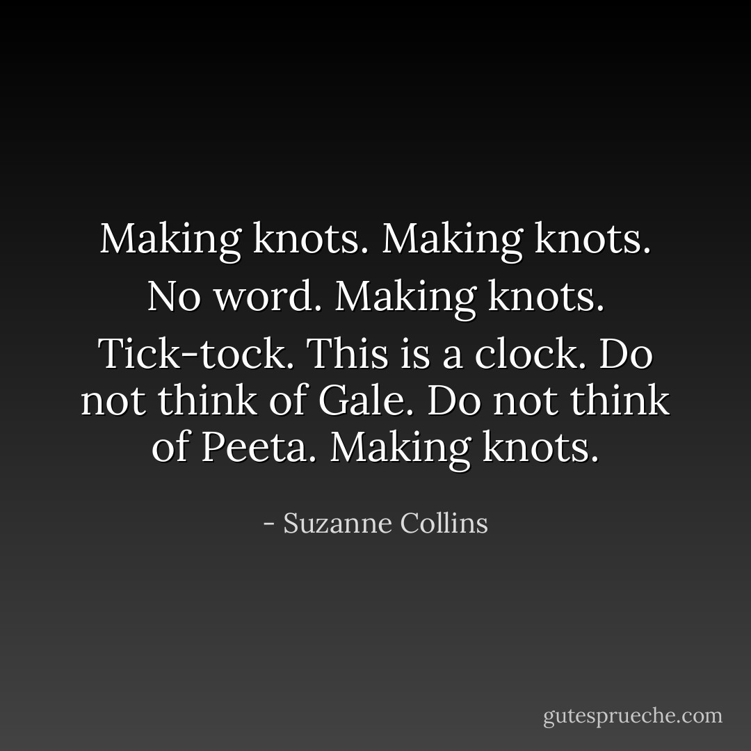 Making knots. Making knots. No word. Making knots. Tick-tock. This is a clock. Do not think of Gale. Do not think of Peeta. Making knots. - Suzanne Collins
