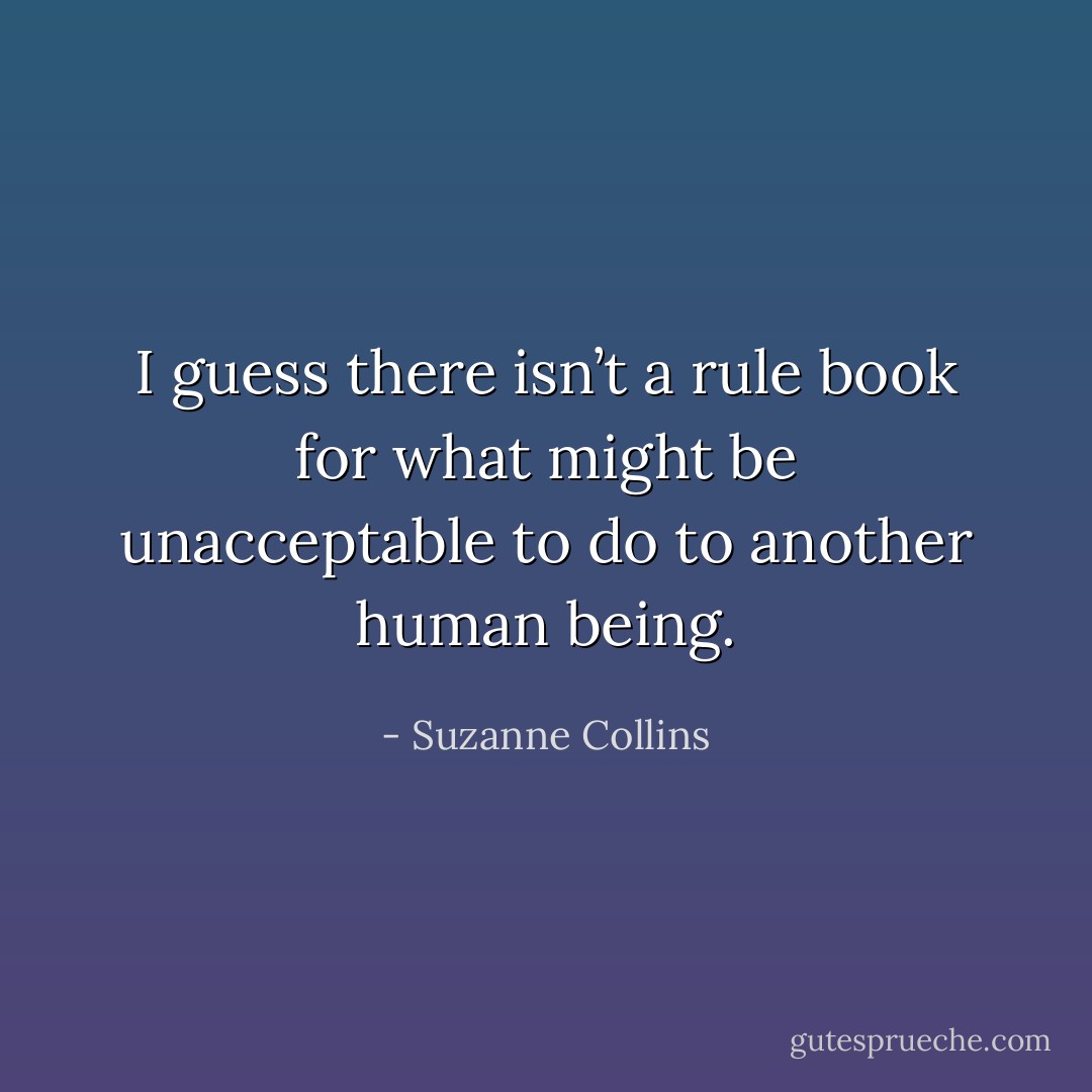 I guess there isn’t a rule book for what might be unacceptable to do to another human being. - Suzanne Collins