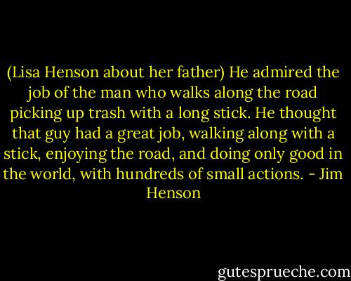 (Lisa Henson about her father) He admired the job of the man who walks along the road picking up trash with a long stick. He thought that guy had a great job, walking along with a stick, enjoying the road, and doing only good in the world, with hundreds of small actions. - Jim Henson