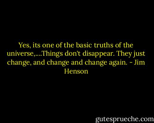 Yes, its one of the basic truths of the universe,....Things don't disappear. They just change, and change and change again. - Jim Henson