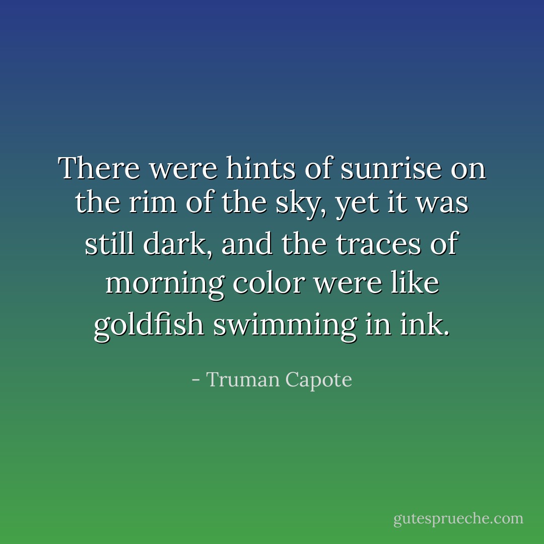 There were hints of sunrise on the rim of the sky, yet it was still dark, and the traces of morning color were like goldfish swimming in ink. - Truman Capote