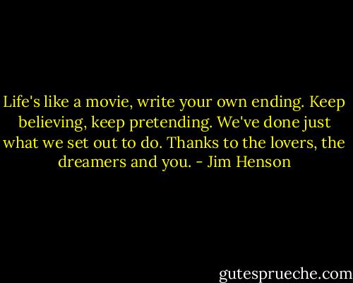 Life's like a movie, write your own ending. Keep believing, keep pretending. We've done just what we set out to do. Thanks to the lovers, the dreamers and you. - Jim Henson