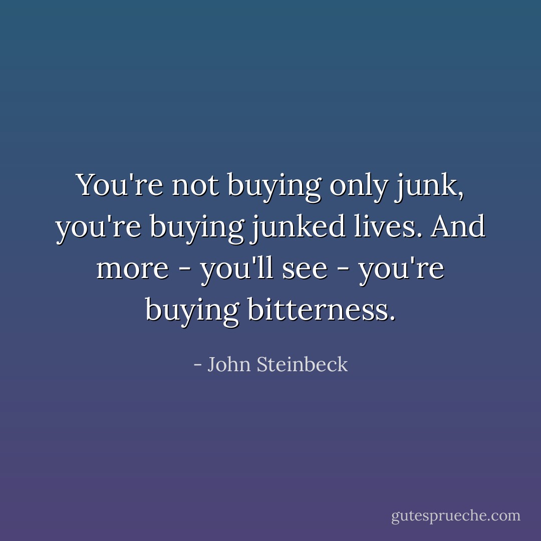 You're not buying only junk, you're buying junked lives. And more - you'll see - you're buying bitterness. - John Steinbeck