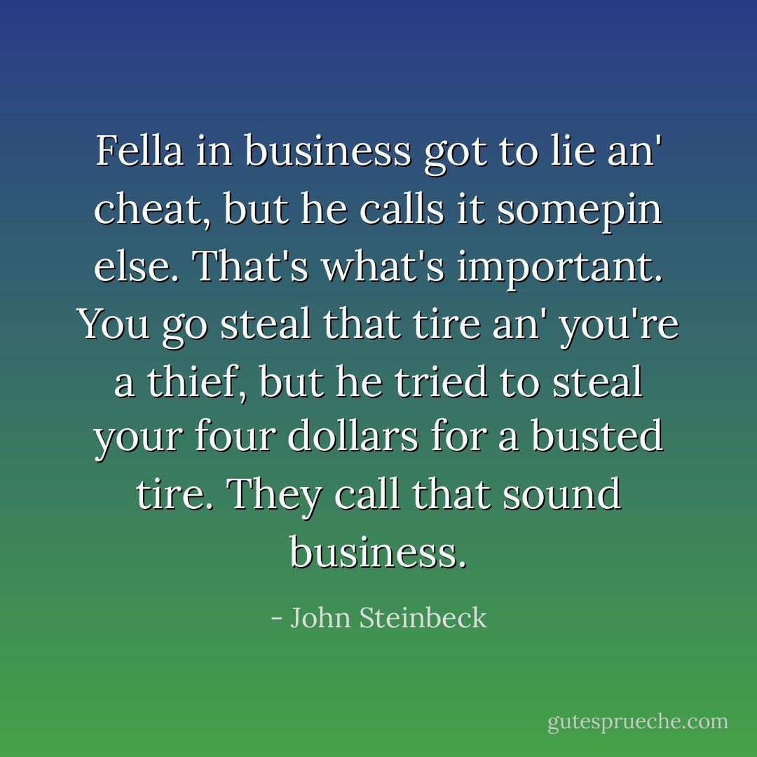 Fella in business got to lie an' cheat, but he calls it somepin else. That's what's important. You go steal that tire an' you're a thief, but he tried to steal your four dollars for a busted tire. They call that sound business. - John Steinbeck