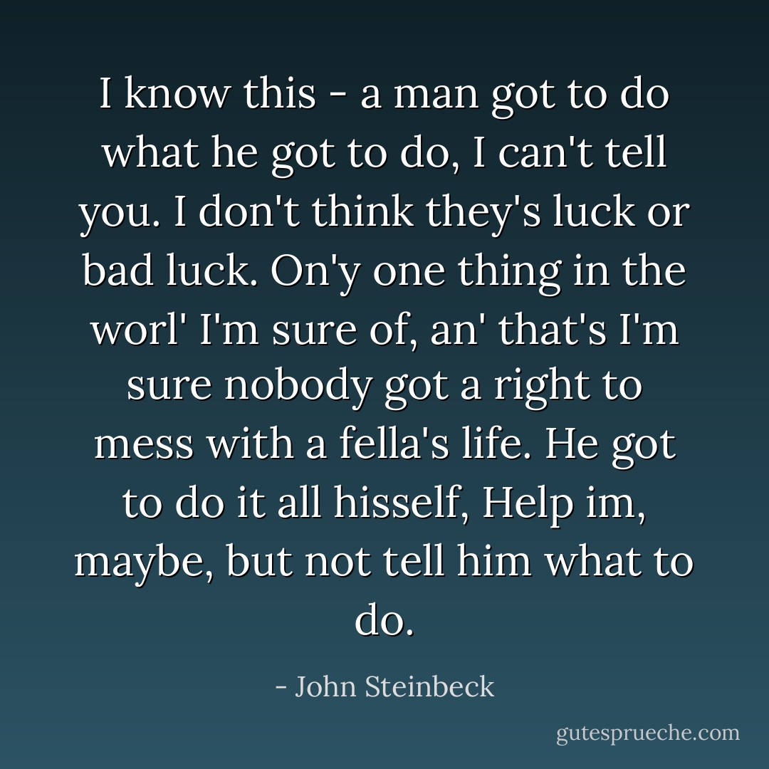 I know this - a man got to do what he got to do, I can't tell you. I don't think they's luck or bad luck. On'y one thing in the worl' I'm sure of, an' that's I'm sure nobody got a right to mess with a fella's life. He got to do it all hisself, Help im, maybe, but not tell him what to do. - John Steinbeck