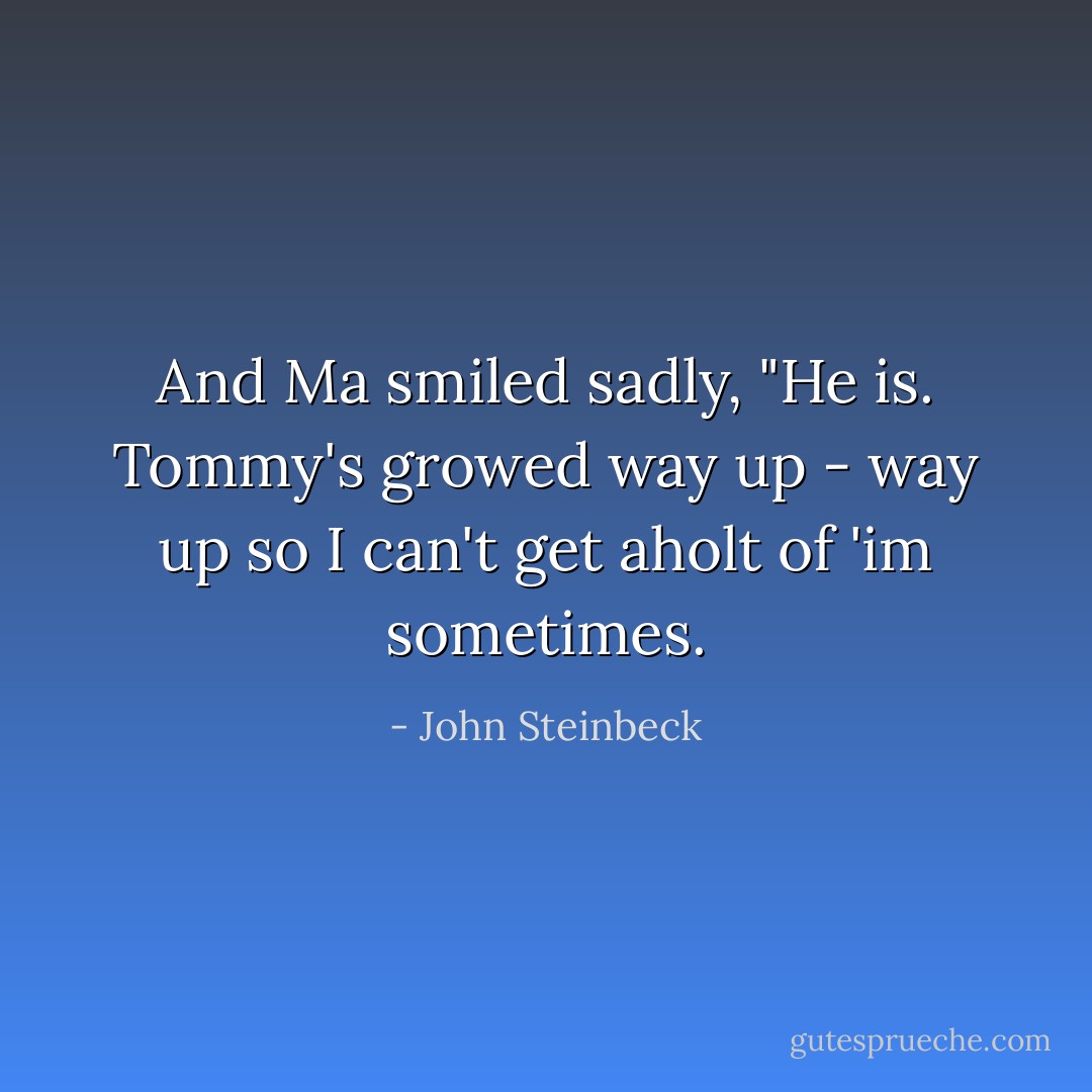 And Ma smiled sadly, "He is. Tommy's growed way up - way up so I can't get aholt of 'im sometimes. - John Steinbeck
