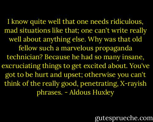 I know quite well that one needs ridiculous, mad situations like that; one can't write really well about anything else. Why was that old fellow such a marvelous propaganda technician? Because he had so many insane, excruciating things to get excited about. You've got to be hurt and upset; otherwise you can't think of the really good, penetrating, X-rayish phrases. - Aldous Huxley